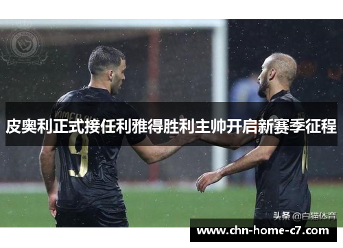 皮奥利正式接任利雅得胜利主帅开启新赛季征程